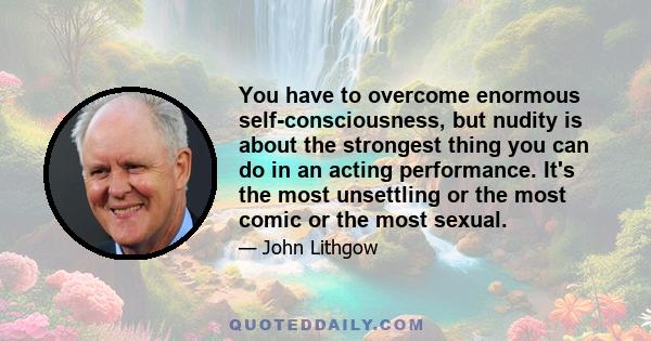 You have to overcome enormous self-consciousness, but nudity is about the strongest thing you can do in an acting performance. It's the most unsettling or the most comic or the most sexual.