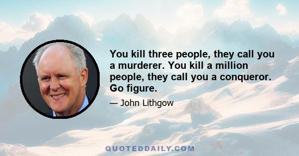 You kill three people, they call you a murderer. You kill a million people, they call you a conqueror. Go figure.