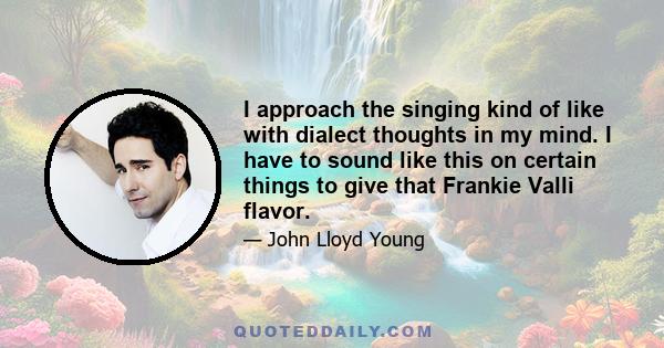 I approach the singing kind of like with dialect thoughts in my mind. I have to sound like this on certain things to give that Frankie Valli flavor.