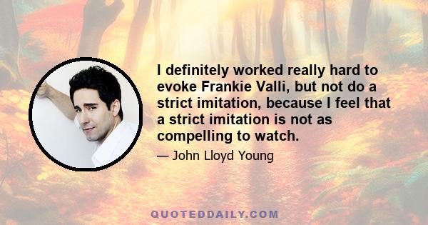 I definitely worked really hard to evoke Frankie Valli, but not do a strict imitation, because I feel that a strict imitation is not as compelling to watch.