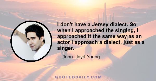 I don't have a Jersey dialect. So when I approached the singing, I approached it the same way as an actor I approach a dialect, just as a singer.