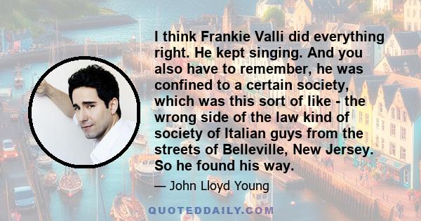 I think Frankie Valli did everything right. He kept singing. And you also have to remember, he was confined to a certain society, which was this sort of like - the wrong side of the law kind of society of Italian guys