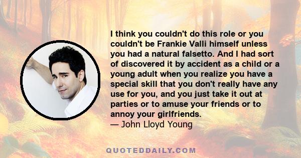 I think you couldn't do this role or you couldn't be Frankie Valli himself unless you had a natural falsetto. And I had sort of discovered it by accident as a child or a young adult when you realize you have a special