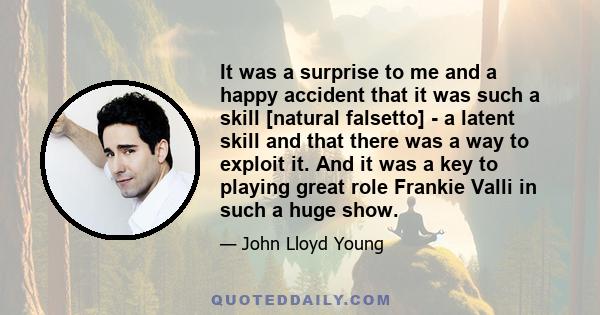 It was a surprise to me and a happy accident that it was such a skill [natural falsetto] - a latent skill and that there was a way to exploit it. And it was a key to playing great role Frankie Valli in such a huge show.