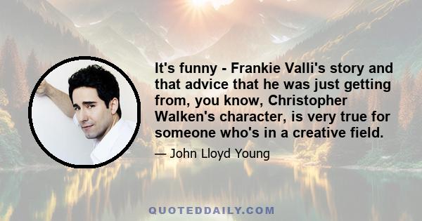 It's funny - Frankie Valli's story and that advice that he was just getting from, you know, Christopher Walken's character, is very true for someone who's in a creative field.