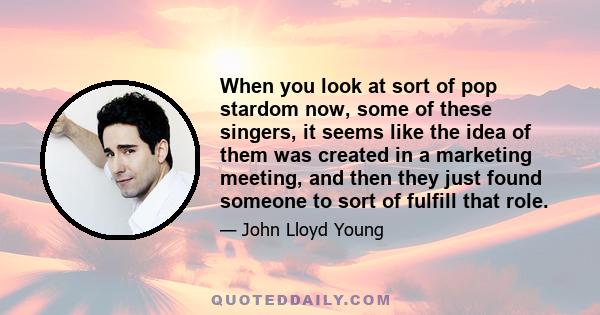 When you look at sort of pop stardom now, some of these singers, it seems like the idea of them was created in a marketing meeting, and then they just found someone to sort of fulfill that role.