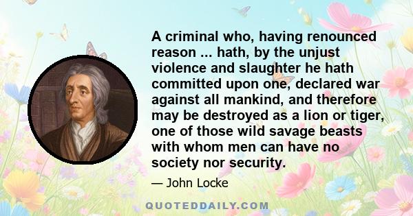 A criminal who, having renounced reason ... hath, by the unjust violence and slaughter he hath committed upon one, declared war against all mankind, and therefore may be destroyed as a lion or tiger, one of those wild