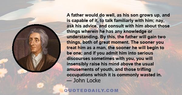 A father would do well, as his son grows up, and is capable of it, to talk familiarly with him; nay, ask his advice, and consult with him about those things wherein he has any knowledge or understanding. By this, the