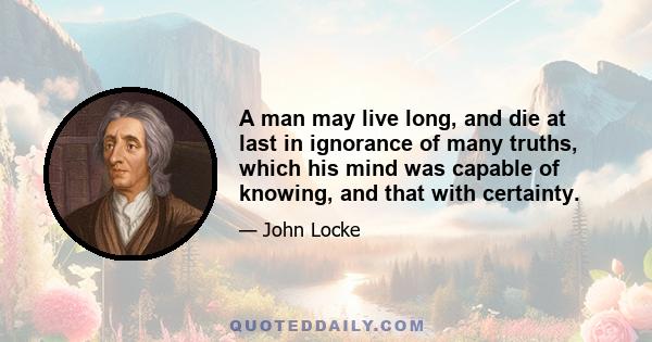 A man may live long, and die at last in ignorance of many truths, which his mind was capable of knowing, and that with certainty.