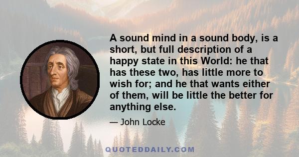 A sound mind in a sound body, is a short, but full description of a happy state in this World: he that has these two, has little more to wish for; and he that wants either of them, will be little the better for anything 