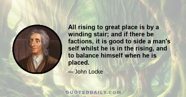 All rising to great place is by a winding stair; and if there be factions, it is good to side a man's self whilst he is in the rising, and to balance himself when he is placed.