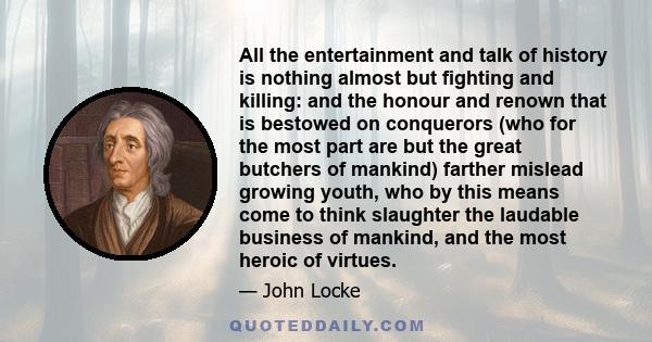 All the entertainment and talk of history is nothing almost but fighting and killing: and the honour and renown that is bestowed on conquerors (who for the most part are but the great butchers of mankind) farther