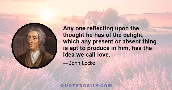 Any one reflecting upon the thought he has of the delight, which any present or absent thing is apt to produce in him, has the idea we call love.