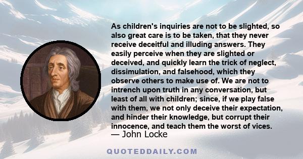 As children's inquiries are not to be slighted, so also great care is to be taken, that they never receive deceitful and illuding answers. They easily perceive when they are slighted or deceived, and quickly learn the