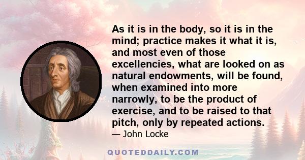 As it is in the body, so it is in the mind; practice makes it what it is, and most even of those excellencies, what are looked on as natural endowments, will be found, when examined into more narrowly, to be the product 