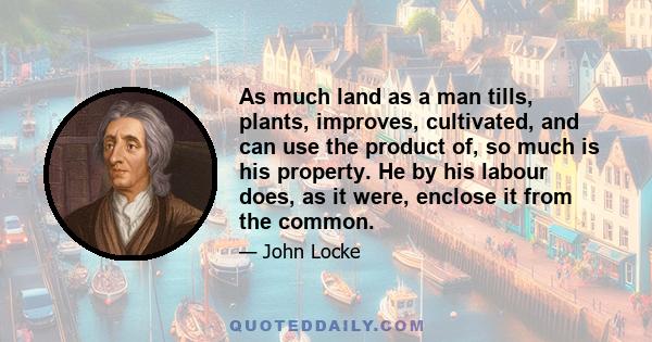 As much land as a man tills, plants, improves, cultivated, and can use the product of, so much is his property. He by his labour does, as it were, enclose it from the common.