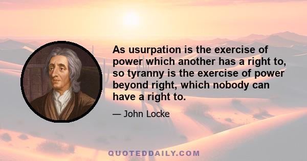 As usurpation is the exercise of power which another has a right to, so tyranny is the exercise of power beyond right, which nobody can have a right to.