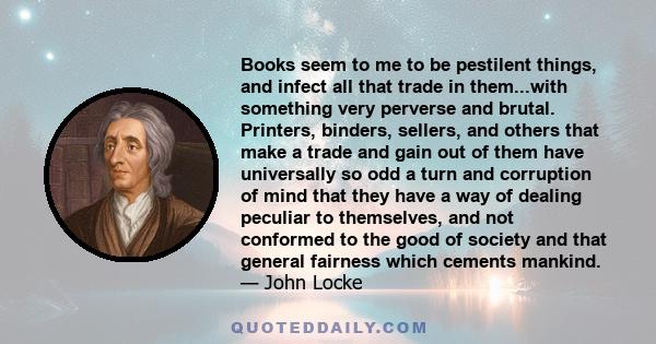 Books seem to me to be pestilent things, and infect all that trade in them...with something very perverse and brutal. Printers, binders, sellers, and others that make a trade and gain out of them have universally so odd 