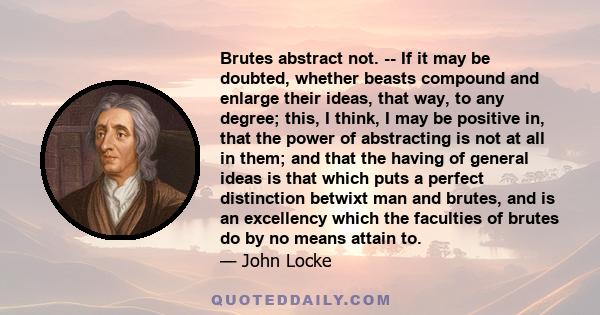 Brutes abstract not. -- If it may be doubted, whether beasts compound and enlarge their ideas, that way, to any degree; this, I think, I may be positive in, that the power of abstracting is not at all in them; and that