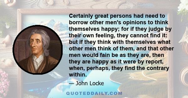 Certainly great persons had need to borrow other men's opinions to think themselves happy; for if they judge by their own feeling, they cannot find it: but if they think with themselves what other men think of them, and 