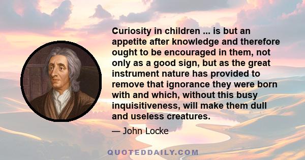 Curiosity in children ... is but an appetite after knowledge and therefore ought to be encouraged in them, not only as a good sign, but as the great instrument nature has provided to remove that ignorance they were born 