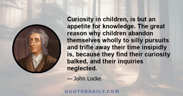 Curiosity in children, is but an appetite for knowledge. The great reason why children abandon themselves wholly to silly pursuits and trifle away their time insipidly is, because they find their curiosity balked, and