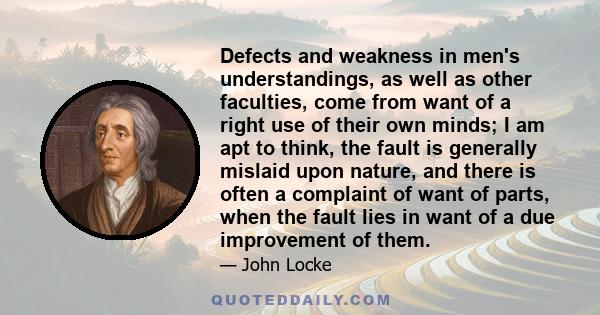 Defects and weakness in men's understandings, as well as other faculties, come from want of a right use of their own minds; I am apt to think, the fault is generally mislaid upon nature, and there is often a complaint