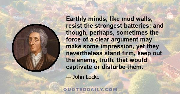 Earthly minds, like mud walls, resist the strongest batteries; and though, perhaps, sometimes the force of a clear argument may make some impression, yet they nevertheless stand firm, keep out the enemy, truth, that