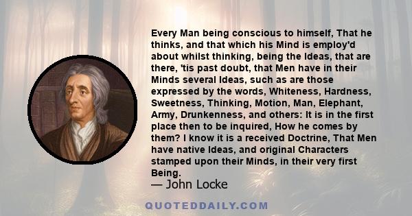 Every Man being conscious to himself, That he thinks, and that which his Mind is employ'd about whilst thinking, being the Ideas, that are there, 'tis past doubt, that Men have in their Minds several Ideas, such as are