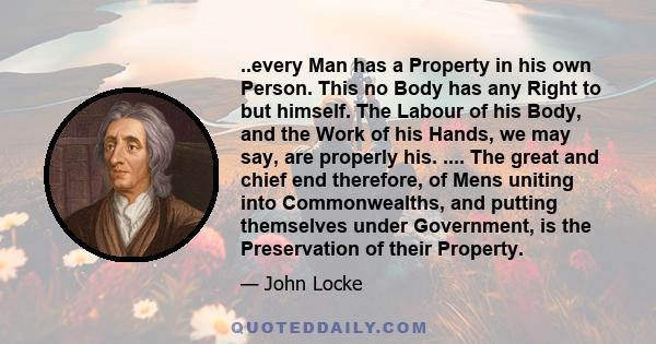 ..every Man has a Property in his own Person. This no Body has any Right to but himself. The Labour of his Body, and the Work of his Hands, we may say, are properly his. .... The great and chief end therefore, of Mens