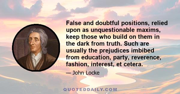 False and doubtful positions, relied upon as unquestionable maxims, keep those who build on them in the dark from truth. Such are usually the prejudices imbibed from education, party, reverence, fashion, interest, et