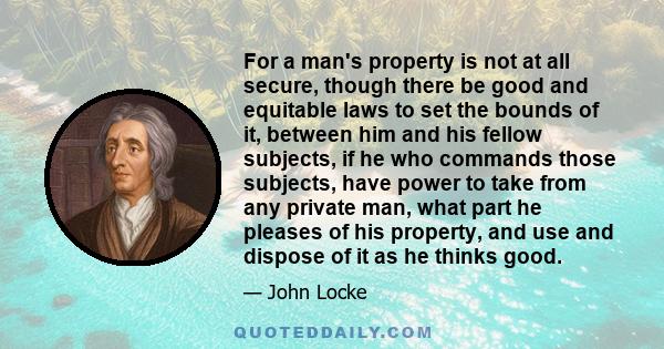 For a man's property is not at all secure, though there be good and equitable laws to set the bounds of it, between him and his fellow subjects, if he who commands those subjects, have power to take from any private