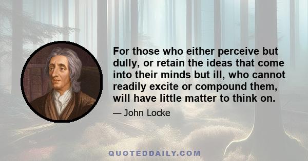 For those who either perceive but dully, or retain the ideas that come into their minds but ill, who cannot readily excite or compound them, will have little matter to think on.