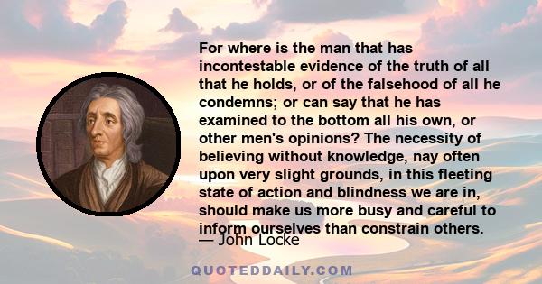 For where is the man that has incontestable evidence of the truth of all that he holds, or of the falsehood of all he condemns; or can say that he has examined to the bottom all his own, or other men's opinions? The