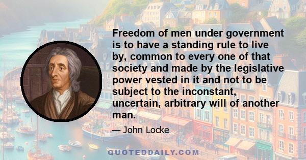 Freedom of men under government is to have a standing rule to live by, common to every one of that society and made by the legislative power vested in it and not to be subject to the inconstant, uncertain, arbitrary