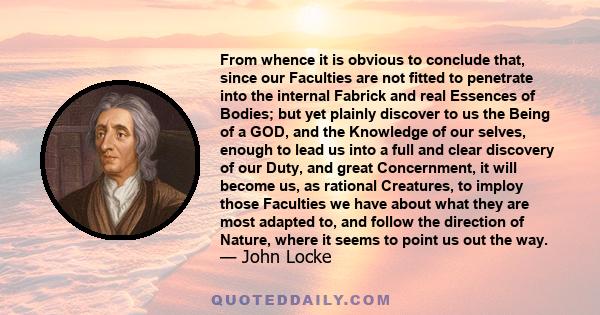 From whence it is obvious to conclude that, since our Faculties are not fitted to penetrate into the internal Fabrick and real Essences of Bodies; but yet plainly discover to us the Being of a GOD, and the Knowledge of