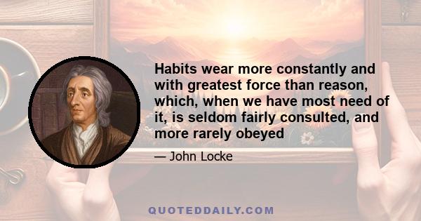 Habits wear more constantly and with greatest force than reason, which, when we have most need of it, is seldom fairly consulted, and more rarely obeyed