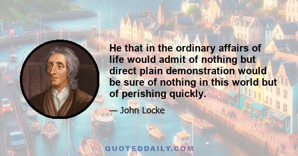 He that in the ordinary affairs of life would admit of nothing but direct plain demonstration would be sure of nothing in this world but of perishing quickly.