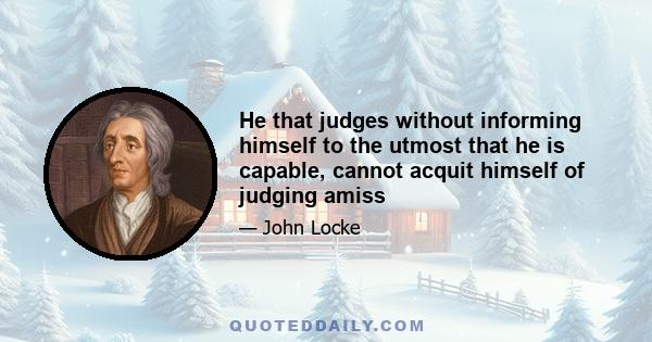 He that judges without informing himself to the utmost that he is capable, cannot acquit himself of judging amiss