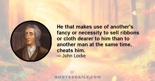 He that makes use of another's fancy or necessity to sell ribbons or cloth dearer to him than to another man at the same time, cheats him.