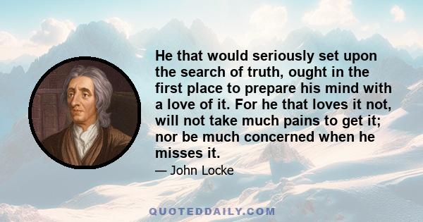 He that would seriously set upon the search of truth, ought in the first place to prepare his mind with a love of it. For he that loves it not, will not take much pains to get it; nor be much concerned when he misses it.