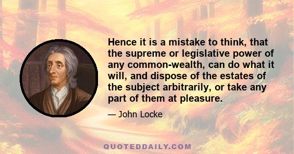 Hence it is a mistake to think, that the supreme or legislative power of any common-wealth, can do what it will, and dispose of the estates of the subject arbitrarily, or take any part of them at pleasure.