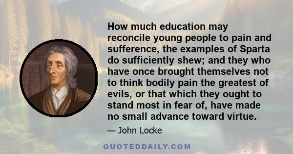 How much education may reconcile young people to pain and sufference, the examples of Sparta do sufficiently shew; and they who have once brought themselves not to think bodily pain the greatest of evils, or that which