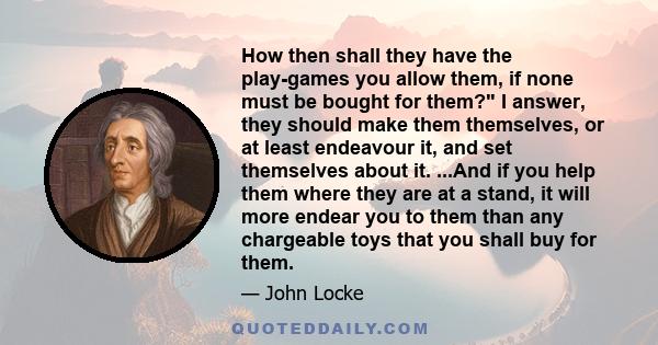 How then shall they have the play-games you allow them, if none must be bought for them? I answer, they should make them themselves, or at least endeavour it, and set themselves about it. ...And if you help them where