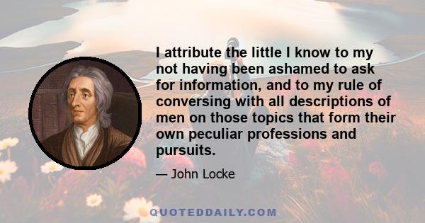 I attribute the little I know to my not having been ashamed to ask for information, and to my rule of conversing with all descriptions of men on those topics that form their own peculiar professions and pursuits.