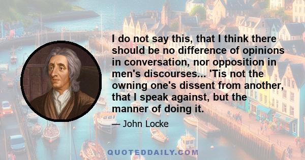 I do not say this, that I think there should be no difference of opinions in conversation, nor opposition in men's discourses... 'Tis not the owning one's dissent from another, that I speak against, but the manner of