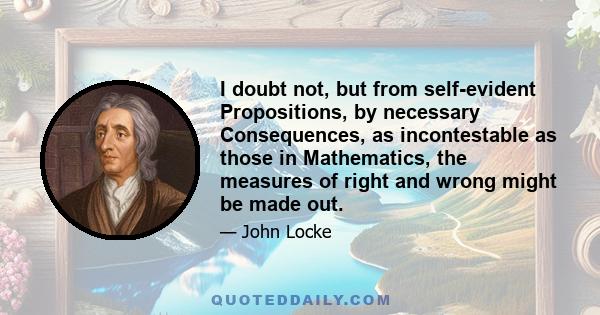 I doubt not, but from self-evident Propositions, by necessary Consequences, as incontestable as those in Mathematics, the measures of right and wrong might be made out.