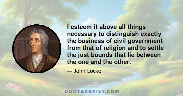 I esteem it above all things necessary to distinguish exactly the business of civil government from that of religion and to settle the just bounds that lie between the one and the other.