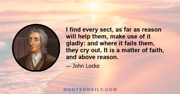 I find every sect, as far as reason will help them, make use of it gladly: and where it fails them, they cry out, It is a matter of faith, and above reason.