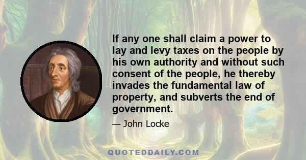 If any one shall claim a power to lay and levy taxes on the people by his own authority and without such consent of the people, he thereby invades the fundamental law of property, and subverts the end of government.